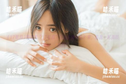 想知道“17吃瓜”网站在说什么？来，陪我一起捣鼓捣鼓！