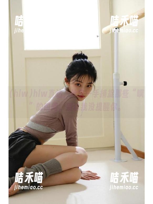hlw直达，抢先一手捕捉那些“噗”的瞬间，别说我没提醒你。