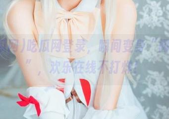 吃瓜网登录，瞬间变身“闲聊王”，欢乐在线不打烊！