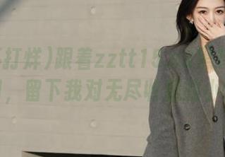 跟着zztt15.su黑料不打烊的入口，留下我对无尽收藏的小悸动。