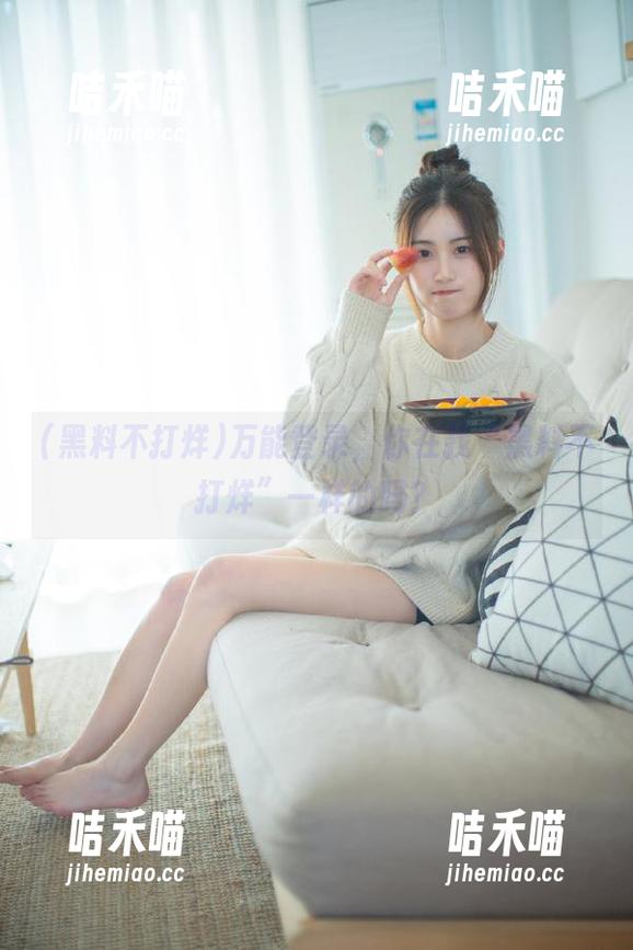 黑料不打烊 万能登录,你在找“黑料不打烊”一样的吗?